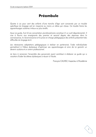 Guide enseignants dyslexie 2009




                                     Préambule

Quatre à six pour cent des enfants d’une tranche d’âge sont concernés par un trouble
spécifique du langage soit en moyenne au moins un élève par classe. Ce trouble freine les
apprentissages scolaires initiaux ou plus tardifs.

Aussi ce guide, fruit d’une concertation pluridisciplinaire constitue-t-il un outil départemental. Il
vise à fournir aux enseignants des premier et second degrés des réponses dans la
connaissance, la reconnaissance et la prise en charge pédagogique des enfants présentant des
difficultés du langage écrit.

Les nécessaires adaptations pédagogiques à réaliser en partenariat, l’aide individualisée
permettront à l’élève dyslexique d’optimiser ses apprentissages et ainsi de lui garantir un
devenir scolaire et un avenir professionnel.

Je tiens à remercier l’ensemble des personnels ayant contribué à élaborer ce guide qui a
vocation d’aider les élèves dyslexiques à réussir à l’école.

                                                        François CAUVEZ, Inspecteur d’Académie




                                                                                                        1
 