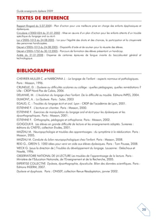 Guide enseignants dyslexie 2009

TEXTES DE REFERENCE
Rapport Ringard du 5.07.2000 : Plan d’action pour une meilleure prise en charge des enfants dysphasiques et
dyslexiques.
Circulaire n°2002-024 du 31.01.2002 : Mise en œuvre d’un plan d’action pour les enfants atteints d’un trouble
spécifique du langage oral ou écrit.
Loi n°2005-1013 du 24.08.2005 : Loi pour l’égalité des droits et des chances, la participation et la citoyenneté
des personnes handicapées.
Décret n°2005-1013 du 24.08.2005 : Dispositifs d’aide et de soutien pour la réussite des élèves.
Décret n°2005-1752 du 30.12.2005 : Parcours de formation des élèves présentant un handicap.
Arrêté du 21.01.2008 : Dispense de certaines épreuves de langue vivante du baccalauréat général et
technologique.



BIBLIOGRAPHIE
CHEVRIER-MULLER C. et NARBONNA J. : Le langage de l’enfant : aspects normaux et pathologiques.
Paris : Masson, 1996.
CRUNELLE, D. : Dyslexie ou difficultés scolaires au collège : quelles pédagogies, quelles remédiations ?
Lille : CRDP Nord-Pas de Calais, 2006.
DELAHAIE, M. : L’évolution du langage chez l’enfant. De la difficulté au trouble. Editions INPES, 2004.
DUMONT, A. : La Dyslexie. Paris : Solar, 2003
EGAUD, C. : Troubles du langage écrit et oral. Lyon : CRDP de l’académie de Lyon, 2001.
ESTIENNE F. L’écriture en chantier. Paris : Masson, 2000.
ESTIENNE F. Exercices de manipulation du langage oral et écrit pour les dyslexiques et les
dysorthographiques. Paris : Masson, 2001.
ESTIENNE F. Orthographe, pédagogie et orthophonie. Paris : Masson, 2002.
GOIGOUX R. Les élèves en grande difficulté de lecture et les enseignements adaptés. Suresnes :
éditions du CNEFEI, collection Etudes, 2001.
MAZEAU M. Neuropsychologie et troubles des apprentissages : du symptôme à la rééducation. Paris :
Masson, 2005.
MAZEAU M. Conduite du bilan neuropsychologique chez l’enfant. Paris : Masson, 2008.
REID G., GREEN S. 1000 idées pour venir en aide aux élèves dyslexiques. Paris : Tom Pousse, 2008.
WECK G. (sous la direction de ) Troubles du développement du langage. Lausanne : Delachaux et
Niestlé, 1996.
OBSERVATOIRE NATIONAL DE LA LECTURE Les troubles de l’apprentissage de la lecture. Paris :
Ministère de l’Education Nationale, de l’Enseignement et de la Recherche, 2005.
EXPERTISE COLLECTIVE Dyslexie, dysorthographie, dyscalculie. Bilan des données scientifiques. Paris :
Editions INSERM, 2007.
Dyslexie et dysphasie. Paris : ONISEP, collection Revue Réadaptation, janvier 2002.




                                                                                                                   20
 