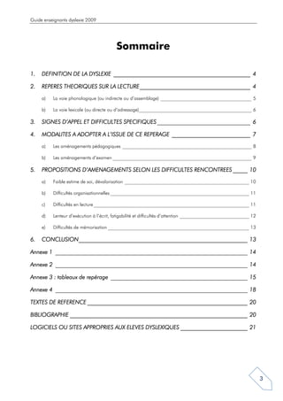 Guide enseignants dyslexie 2009




                                          Sommaire

1.   DEFINITION DE LA DYSLEXIE _______________________________________________ 4
                               _______________________________________________

2.                                     ______________________________________
     REPERES THEORIQUES SUR LA LECTURE ______________________________________ 4

     a)   La voie phonologique (ou indirecte ou d’assemblage) ______________________________________ 5

     b)   La voie lexicale (ou directe ou d’adressage)_______________________________________________ 6

3.   SIGNES D’APPEL ET DIFFICULTES SPECIFIQUES ________________________________ 6

4.   MODALITES A ADOPTER A L’ISSUE DE CE REPERAGE ___________________________ 7

     a)   Les aménagements pédagogiques ______________________________________________________ 8

     b)   Les aménagements d’examen __________________________________________________________ 9

5.   PROPOSITIONS D’AMENAGEMENTS SELON LES DIFFICULTES RENCONTREES _____ 10

     a)   Faible estime de soi, dévalorisation ____________________________________________________ 10

     b)   Difficultés organisationnelles __________________________________________________________ 11

     c)   Difficultés en lecture _________________________________________________________________ 11

     d)   Lenteur d’exécution à l’écrit, fatigabilité et difficultés d’attention _____________________________ 12

     e)   Difficultés de mémorisation ___________________________________________________________ 13

6.             __________________________________________________________
     CONCLUSION__________________________________________________________ 13

         ________________________________________________________________
                                         __________________________________
Annexe 1 __________________________________________________________________ 14

         ________________________________________________________________
                                         __________________________________
Annexe 2 __________________________________________________________________ 14

                                _______________________________________________
Annexe 3 : tableaux de repérage _______________________________________________ 15

         ________________________________________________________________
                                         __________________________________
Annexe 4 __________________________________________________________________ 18

                    _______________________________________________________
TEXTES DE REFERENCE _______________________________________________________ 20

              _____________________________________________________________
BIBLIOGRAPHIE _____________________________________________________________ 20

LOGICIELS OU SITES APPROPRIES AUX ELEVES DYSLEXIQUES _______________________ 21




                                                                                                                    3
 