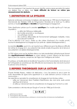 Guide enseignants dyslexie 2009

Pour tout enseignant, il est important de pouvoir identifier certains signes permettant de repérer
une dyslexie chez un élève, mais toute difficulté de lecture ne relève pas
nécessairement de dyslexie.

 1. DEFINITION DE LA DYSLEXIE
Après de nombreuses controverses, la dyslexie a été répertoriée en 1992 dans la Classification
Internationale des Maladies (CIM) de l’Organisation Mondiale de la Santé qui l’a définie
comme un trouble spécifique et durable de l’apprentissage du langage écrit.

Cette classification précise que le caractère spécifique d’un trouble signifie qu’il n’est pas
imputable à :
           - un déficit de l’efficience intellectuelle
           - des troubles sensoriels ou neurologiques
           - une pathologie mentale
           - des conditions défavorables de l’environnement (pédagogie inadaptée, niveau
               socio-éducatif insuffisant).
C’est la définition (« en creux », basée sur des critères d’exclusion) d’un trouble primitif,
touchant le développement du langage écrit (on parle de « dyslexie développementale »).

Le caractère durable, quant à lui, est important pour différencier parmi les élèves en difficulté
de maîtrise du langage écrit, ceux présentant des retards simples d’acquisition de la lecture et
ceux présentant une dyslexie développementale.

La CIM indique aussi que les résultats obtenus aux tests standardisés (orthophoniques) doivent
être significativement inférieurs au niveau attendu, à savoir inférieurs de deux écarts-
type ou plus à la moyenne, compte tenu de l’âge et de l’intelligence de l’enfant.

En pratique, ce trouble sévère et durable de l’acquisition et de l’automatisation de la lecture et
de l’orthographe se caractérise par des difficultés de reconnaissance des mots écrits touchant
la précision et/ou la fluence.

 2. REPERES THEORIQUES SUR LA LECTURE
D’après Michèle Mazeau, médecin de rééducation, « Lire c’est extraire du sens à partir de
suites séquentielles de signes écrits appartenant à un code arbitraire commun à toute une
communauté. »
Les capacités qui permettent la compréhension du langage écrit sont de deux ordres :
    - celles qui interviennent dans l’habileté d’identification des mots écrits, seule activité
        spécifique de la lecture
    - et celles qui interviennent dans la compréhension du langage (qu’il soit écrit ou oral).

Cette constatation a été résumée par Gough et Turner (en 1986) par la formule :

                                               L= R x C
L : performance en lecture
R : reconnaissance des mots isolés
C : compréhension orale (sémantique, syntaxique ou encore issue des connaissances encyclopédiques)



                                                                                                     4
 