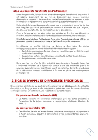 Guide enseignants dyslexie 2009

    b) La voie lexicale (ou directe ou d’adressage)
        Après analyse visuelle, lorsque le mot à lire a été enregistré en mémoire à long terme, il
        est reconnu directement, ce qui renvoie directement aux lexiques internes :
        phonologique (donnant la forme orale du mot) et/ou orthographique (donnant la suite
        de lettres qui composent le mot écrit) et/ou sémantique (donnant le sens du mot).
        Cette voie de lecture est beaucoup plus rapide que la précédente et permet de lire des
        mots irréguliers (qui ne se prononcent pas comme ils s’écrivent, tels que : oignon,
        chorale…par exemple). Elle est moins coûteuse sur le plan cognitif.
        Chez le lecteur expert, les deux voies sont activées en fonction des éléments à
        déchiffrer. Néanmoins la lecture courante repose essentiellement sur la voie lexicale.
        Chez le lecteur dyslexique, l’utilisation de l’une et/ou l’autre de ces voies est altérée, ne
        permettant pas une automatisation correcte de l’identification des mots écrits.

        En référence au modèle théorique de lecture à deux voies, les études
        neuropsychologiques ont permis de décrire différentes formes de dyslexie :
           • la dyslexie phonologique, la plus fréquente, caractérisée par un déficit marqué
              sur la voie d’assemblage,
           • la dyslexie de surface, caractérisée par une difficulté à utiliser la voie lexicale,
           • la dyslexie mixte, touchant les deux voies.

        Dans tous les cas, c’est le bilan spécialisé complémentaire demandé devant les
        « symptômes scolaires » de la dyslexie qui conduit à faire des hypothèses quant à la
        nature du dysfonctionnement cognitif sous-jacent, permettant de donner les grands axes
        de la rééducation (menée parallèlement à la mise en place des aménagements
        pédagogiques).



 3. SIGNES D’APPEL ET DIFFICULTES SPECIFIQUES
D’une manière générale, ce qui peut alerter l’enseignant est un décalage entre les difficultés
d’acquisition du langage écrit et des compétences préservées dans les autres domaines
comme par exemple un oral brillant, une vivacité et une curiosité d’esprit.

       En grande section de maternelle (GS)
       o De faibles capacités de conscience phonologique pour les tâches préalables à
         l’acquisition de la lecture (comptage et segmentation syllabique, détection de
         rimes…).

       Au cours préparatoire (CP)
       o Des difficultés de mise en œuvre de cette conscience phonologique pour parvenir à
         la fusion syllabique, acquérir la combinatoire et les correspondances graphème-
         phonème.




                                                                                                        6
 
