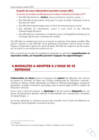 Guide enseignants dyslexie 2009

           A partir du cours élémentaire première année (CE1)
           (en sachant que toutefois ces difficultés peuvent ne devenir évidentes qu’à l’entrée en 6ème)
           o Des difficultés de lecture : lenteur, erreurs (confusions, inversions, ajouts…)
           o Des difficultés de transcription écrite (pour la copie, la dictée, l’expression écrite et
             les prises de notes)4
           o Des difficultés d’apprentissage surtout à l’écrit de certaines langues vivantes
           o Des difficultés de mémorisation, surtout à court terme et des difficultés
             d’apprentissage des leçons
           o Des difficultés de concentration et d’attention dues à la fatigabilité (entraînée par la
             surcharge cognitive pour compenser les troubles).

Ces difficultés ne coexistent pas toujours et peuvent se présenter à des degrés variables. Elles
peuvent s’associer à des difficultés moins spécifiques d’orientation dans le temps et dans
l’espace, d’organisation (gestion du cahier de textes, difficultés de rangement des documents,
etc.) et surtout un net manque de confiance en soi.

Elles ne doivent pas occulter les compétences préservées, en particulier compréhension et
expression orales, sur lesquelles peuvent s’appuyer les apprentissages.5




    4. MODALITES A ADOPTER A L’ISSUE DE CE
       REPERAGE

L’observation en classe permet à l’enseignant de repérer des difficultés, d’en informer
les parents et d’orienter cet élève vers d’autres professionnels de l’Education nationale :
membres du Réseau d’Aides Spécialisées aux Elèves en Difficulté (psychologue, enseignants
spécialisés), conseiller d’orientation psychologue dans le second degré (COP) et médecin de
l’Education nationale.
Ceux-ci sont à même de pratiquer un dépistage et de faire poser le diagnostic par une
équipe pluridisciplinaire (équipes médicale et paramédicale avec orthophoniste, orthoptiste,
neuropsychologue…).

Les formes résistantes au traitement pourront être orientées vers le Centre de Référence du
Langage du Centre Hospitalier Universitaire de Dijon.




4
    cf. Annexe 2
5
    Pour plus de précisions sur ces signes d’appel, se référer aux tableaux joints en Annexe 3.



                                                                                                           7
 