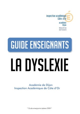Guide enseignants dyslexie 2009




   Guide enseignants

  La dyslexie
                     Académie de Dijon
         Inspection Académique de Côte d’Or




                                  * Guide enseignants dyslexie 2009 *   0
 