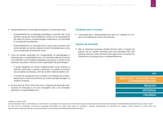 17E D U C A Ç Ã O P A R A O E M P R E E N D E D O R I S M O ― G U I A P A R A E D U C A D O R E S
Ligações ou recursos úteis:
Uma apresentação sobre a universidade, por Sonja Virtanen, está disponível no seguinte sítio web: http://ec.europa.eu/enterprise/policies/sme/promoting-entrepreneurship/files/education/dublin/sonja_virtanen_en.pdf.
No sítio web da universidade encontram-se publicadas informações de caráter geral sobre as atividades e algumas apresentações de PowerPoint dos projetos criados durante os últimos dois anos
(neste momento disponíveis apenas em língua finlandesa): https://www.jyu.fi/edu/laitokset/okl/opiskelu/yrittajyys.
`` Empreendedorismo na educação tecnológica e na educação física.
ÌÌ Empreendedorismo na educação tecnológica: é possível citar como
exemplo o grupo de música Birdhouse. Centrou-se na capacidade de
pôr ideias em prática, na aprendizagem colaborativa, na criatividade
e na resolução de problemas.
ÌÌ Empreendedorismo na educação física: neste caso é possível citar
como exemplo um torneio desportivo entre faculdades que contou
com a cooperação de empresas locais.
`` Curso de estudos avançados em «Organizações de aprendizagem e
educação para o empreendedorismo». Os estudantes deixam de centrar
a sua atenção na comunidade pedagógica para passar a centrá-la nas
empresas, passando a olhá-las como organizações de aprendizagem.
ÌÌ O grupo despende um tempo predeterminado numa empresa a
observar, entrevistar o pessoal e participar, na medida do possível,
nas atividades da empresa a fim de recolher material didático útil.
ÌÌ A missão dos estudantes inclui a análise e formulação de recomen-
dações para o desenvolvimento de um sistema de aprendizagem na
respetiva empresa.
`` No ano letivo de 2013-2014 terá início o Programa de Mestrado Inter-
nacional em Educação e um curso obrigatório será o de «Inovações
educativas e empreendedorismo».
FIP
INSTITUIÇÃO ORIENTADA PARA
O EMPREENDEDORISMO
PROJETOS
INTEGRADA
FINLÂNDIA
Condições para o sucesso
`` A educação para o empreendedorismo deve ser integrada na mis-
são e no programa de ensino da instituição.
Impacto da atividade
`` Não se realizaram quaisquer estudos formais sobre o impacto do
projeto, mas as reações recolhidas junto dos estudantes têm sido
bastante positivas; estes referiram estar agora mais conscientes da
importância da educação para o empreendedorismo.
 
