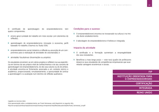 23E D U C A Ç Ã O P A R A O E M P R E E N D E D O R I S M O ― G U I A P A R A E D U C A D O R E S
Ligações ou recursos úteis:
Uma apresentação sobre o estabelecimento, por Frank Hennessey, está disponível no seguinte sítio:
http://ec.europa.eu/enterprise/policies/sme/promoting-entrepreneurship/files/education/dublin/frank_hennessey_en.pdf.
O certificado de aprendizagem do empreendedorismo tem
quatro componentes:
`` ensino geral (unidade de trabalho em meio escolar com elementos de
reflexão);
`` aprendizagem do empreendedorismo (iniciação à economia, perfil
baseado no trabalho, Erasmus ou Study USA);
`` empreendedorismo social (relatório e reflexão ou assunção de um com-
promisso para a realização de atividades de voluntariado); e
`` atividades facultativas (dissertações ou projetos).
Os estudantes envolvem-se em vários projetos e refletem na sua experiên-
cia em termos do seu próprio nível de conhecimentos e do seu conceito de
aprendizagem do empreendedorismo, do dos seus alunos ou do de ambos.
A atividade encontra-se fortemente associada a um contexto teórico e
académico, proporcionando, simultaneamente, a oportunidade de centrar
a aprendizagem e a avaliação num domínio de reflexão qualitativo.
Condições para o sucesso
`` O empreendedorismo encontra-se incorporado na cultura e na mis-
são deste estabelecimento.
`` A abordagem do empreendedorismo é holística e integrada.
Impacto da atividade
`` O certificado e a formação aumentam a empregabilidade
dos seus estudantes.
`` Benefícios a mais longo prazo — este novo quadro de professores
dotará os seus estudantes de competências empresariais que acar-
retarão vantagens económicas e sociais.
FIP
INSTITUIÇÃO ORIENTADA PARA
O EMPREENDEDORISMO
CERTIFICAÇÃO
INTEGRADA
REINO UNIDO
 