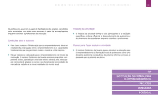 25E D U C A Ç Ã O P A R A O E M P R E E N D E D O R I S M O ― G U I A P A R A E D U C A D O R E S
Os professores assumem o papel de facilitadores dos projetos concebidos
pelos estudantes, nos quais estes assumem o papel de autores/agentes
enquanto cidadãos e profissionais da educação.
Condições para o sucesso
`` Para fazer avançar a FIP/educação para o empreendedorismo, deve ser
estabelecida uma ligação entre o empreendedorismo e as capacidades
fundamentais que nos permitem mudar o mundo e a nós mesmos.
`` Há que incorporar a educação para o empreendedorismo na missão da
instituição. O Instituto Politécnico da Guarda promove uma sólida com-
ponente prática, apoiada por uma base teórica sólida e pela preocupa-
ção constante de adaptar os cursos e as disciplinas às necessidades do
mercado de trabalho e às novas realidades do mundo atual.
Impacto da atividade
`` O impacto da atividade limita-se aos participantes e a situações
específicas, embora influencie o desenvolvimento da autonomia e
do dinamismo dos estudantes enquanto cidadãos e profissionais.
Planos para fazer evoluir a atividade
`` O Instituto Politécnico da Guarda espera introduzir a educação para
o empreendedorismo na formação inicial de professores como uma
disciplina autónoma na sequência da próxima reforma curricular, já
planeada para o próximo ano letivo.
FIP
INSTITUIÇÃO ORIENTADA PARA
O EMPREENDEDORISMO
PROJETOS
INTEGRADA
PORTUGAL
 
