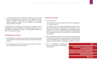 27E D U C A Ç Ã O P A R A O E M P R E E N D E D O R I S M O ― G U I A P A R A E D U C A D O R E S
`` A atividade promove ainda a formação de professores em educação
para o empreendedorismo, através das visitas realizadas a orga-
nizações envolvidas no desenvolvimento sustentável. Ao convidar
pessoas envolvidas na EDS, cria-se o triângulo do conhecimento:
escola-trabalho-universidade
A atividade pode ser considerada uma «boa prática» na medida em que é
interdisciplinar, criativa e obrigatória. O seu produto implementa o ciclo de
aprendizagem e possibilita a interação com organizações envolvidas na
EDS e com escolas secundárias.
Condições para o sucesso
`` Competências dos formadores de professores: pessoal docente dotado
de competências no domínio da EDS (objetivos de desenvolvimento do
milénio).
`` Uma declaração de missão e uma visão claras que têm de ser subscri-
tas e aplicadas por todos os professores.
Impacto da atividade
`` Para os professores:
Os professores envolvidos no projeto desenvolvem competências e
um raciocínio sistémico.
Os professores que não estejam diretamente envolvidos no pro-
jeto (mas pertencentes ao departamento de formação de profes-
sores) tomam consciência da importância da aprendizagem inter-
disciplinar (ao nível das competências ligadas à empregabilidade)
para o programa de ensino e são incentivados a fazer parte desta
«comunidade».
`` Para os estudantes: aprendem uns com os outros, tomam consciên-
cia de que têm de realizar uma aprendizagem interdisciplinar, obtêm
uma boa formação para um emprego posterior (em que terão de
praticar o raciocínio sistémico) e aprendem a trabalhar em conjunto.
`` Para os profissionais: permite-lhes
observar boas práticas na aprendizagem
interdisciplinar.
FIP
FORMAÇÃO DE FORMADORES
DE PROFESSORES
DESENVOLVIMENTO SUSTENTÁVEL
INTERDISCIPLINAR
BÉLGICA
 