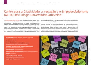 44 E D U C A Ç Ã O P A R A O E M P R E E N D E D O R I S M O ― G U I A P A R A E D U C A D O R E S
Centro para a Criatividade, a Inovação e o Empreendedorismo
(ACCIO) do Colégio Universitário Artevelde
O Arteveldehogeschool, em Gent, visa formar profissionais capazes de «ir
mais longe» através da criatividade, do pensamento inovador e do espírito
empreendedor. O seu objetivo consiste em desafiar os estudantes e os
membros do seu pessoal a encontrar novas respostas com base em novas
ideias, num contexto educativo em rápida evolução. O Centro de Conheci-
mento ACCIO, presidido pelo diretor-geral e aberto em setembro de 2011,
é líder neste processo, que se pretende venha a conduzir à concretização
de um dos principais objetivos estratégicos do estabelecimento: «fomen-
tar e incentivar a criatividade, a inovação e o empreendedorismo entre
estudantes e funcionários». Cada departamento (são 16) possui o seu próprio
responsável pelo projeto ACCIO.
Todas as inovações dos programas de ensino são inspiradas pelas compe-
tências que um empreendedor deve possuir, incluindo: criatividade, procura
de oportunidades, orientação para o cliente, liderança, persistência, etc. Foi
desenvolvido um instrumento em linha para permitir testar as competências
empresariais de estudantes e professores antes e depois da sua formação. Os
responsáveis pelo projeto ACCIO recebem formação para poderem detetar tais
Tipo de atividade: métodos de ensino e pedagogias em educação
para o empreendedorismo
País de execução: Bélgica
Instituição responsável pela execução da atividade:
Arteveldehogeschool (Colégio Universitário Artevelde)
Sítio web ou ligação para aceder ao projeto ou à instituição:
http://www.arteveldehogeschool.be/accio/nl/
Contacto principal: Dominique Roodhooft
Endereço de correio eletrónico principal: Dominique.roodhooft@arteveldehs.be
Telefone: +32 92347477
Aplicação/público-alvo da atividade:
estudantes e professores do estabelecimento
Nível de ensino alvo: universitário
©MarekUliasz/Hemera/Thinkstock
 