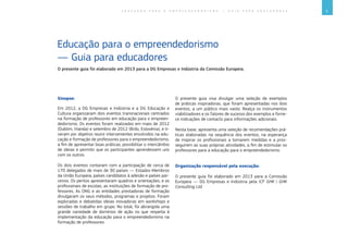 3E D U C A Ç Ã O P A R A O E M P R E E N D E D O R I S M O ― G U I A P A R A E D U C A D O R E S
Sinopse:
Em 2012, a DG Empresas e Indústria e a DG Educação e
Cultura organizaram dois eventos transnacionais centrados
na formação de professores em educação para o empreen-
dedorismo. Os eventos foram realizados em maio de 2012
(Dublim, Irlanda) e setembro de 2012 (Brdo, Eslovénia), e ti-
veram por objetivo reunir intervenientes envolvidos na edu-
cação e formação de professores para o empreendedorismo,
a fim de apresentar boas práticas, possibilitar o intercâmbio
de ideias e permitir que os participantes aprendessem uns
com os outros.
Os dois eventos contaram com a participação de cerca de
170 delegados de mais de 30 países ― Estados-Membros
da União Europeia, países candidatos à adesão e países par-
ceiros. Os peritos apresentaram quadros e orientações, e os
profissionais de escolas, as instituições de formação de pro-
fessores. As ONG e as entidades prestadoras de formação
divulgaram os seus métodos, programas e projetos. Foram
exploradas e debatidas ideias inovadoras em workshops e
sessões de trabalho em grupo. No total, foi abrangida uma
grande variedade de domínios de ação no que respeita à
implementação da educação para o empreendedorismo na
formação de professores.
O presente guia visa divulgar uma seleção de exemplos
de práticas inspiradoras, que foram apresentadas nos dois
eventos, a um público mais vasto. Realça os instrumentos
viabilizadores e os fatores de sucesso dos exemplos e forne-
ce indicações de contacto para informações adicionais.
Nesta base, apresenta uma seleção de recomendações prá-
ticas elaboradas na sequência dos eventos, na esperança
de inspirar os profissionais a tomarem medidas e a pros-
seguirem as suas próprias atividades, a fim de estimular os
professores para a educação para o empreendedorismo.
Organização responsável pela execução:
O presente guia foi elaborado em 2013 para a Comissão
Europeia ― DG Empresas e Indústria pela ICF GHK | GHK
Consulting Ltd.
O presente guia foi elaborado em 2013 para a DG Empresas e Indústria da Comissão Europeia.
Educação para o empreendedorismo
― Guia para educadores
 
