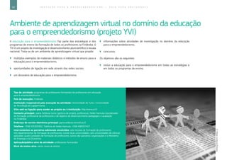 60 E D U C A Ç Ã O P A R A O E M P R E E N D E D O R I S M O ― G U I A P A R A E D U C A D O R E S
Ambiente de aprendizagem virtual no domínio da educação
para o empreendedorismo (projeto YVI)
A educação para o empreendedorismo faz parte das estratégias e dos
programas de ensino da formação de todos os professores na Finlândia. O
YVI é um projeto de investigação e desenvolvimento pluricientífico à escala
nacional. Trata-se de um ambiente de aprendizagem virtual que propõe:
`` múltiplos exemplos de materiais didáticos e métodos de ensino para a
educação para o empreendedorismo;
`` oportunidades de ligação em rede através das redes sociais;
`` um dicionário de educação para o empreendedorismo;
`` informações sobre atividades de investigação no domínio da educação
para o empreendedorismo;
`` concursos.
Os objetivos são os seguintes:
`` incluir a educação para o empreendedorismo em todas as estratégias e
em todos os programas de ensino;
Tipo de atividade: programas de professores-formandos de professores em educação
para o empreendedorismo
País de execução: Finlândia
Instituição responsável pela execução da atividade: Universidade de Turku / Universidade
de Tecnologia de Lappeenranta
Sítio web ou ligação para aceder ao projeto ou à instituição: http://www.yvi.fi
Contacto principal: Jaana Seikkula-Leino (gestora de projeto, professora), Heikki Hannula (coordenador
da formação profissional de professores e do objetivo de desenvolvimento pedagógico e avaliação
na Finlândia)
Endereço de correio eletrónico principal: jaana.seikkula-leino@utu.fi
Telefone: +358 505305902. Telefone de Heikki Hannula: +358 408307427
Intervenientes ou parceiros adicionais envolvidos: sete escolas de formação de professores;
três departamentos de formação de professores; outras duas universidades; seis universidades de ciências
aplicadas; quatro unidades de formação de professores; outros dez parceiros: organizações e o Ministério
do Emprego e da Economia
Aplicação/público-alvo da atividade: professores-formandos
Nível de ensino alvo: vários níveis de ensino
©MilanJurkovic/Fotolia
 
