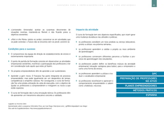 65E D U C A Ç Ã O P A R A O E M P R E E N D E D O R I S M O ― G U I A P A R A E D U C A D O R E S
Ligações ou recursos úteis:
Apresentação sobre o programa informático Prezi, por Ivan Diego: http://prezi.com/_-gd384z1zbg/adeptt-ivan-diego/.
Sítio web da Grijpdebuitenkans: http://www.grijpdebuitenkans.nl/.
`` «Lemonade» (limonada): aceitar as surpresas decorrentes de
situações incertas, mantendo-se flexível e não ficando preso a
objetivos existentes.
`` «Pilot in the Plane» (piloto no avião): concentrar-se em atividades que
se pode controlar; o futuro não se encontra nem se prevê, constrói-se.
Condições para o sucesso
`` O compromisso da equipa de direção do estabelecimento de ensino é
extremamente importante.
`` O ponto de partida da formação consiste em desenvolver as atividades
empresariais existentes, incentivar a participação dos professores e ter
em consideração tudo aquilo que estes já fazem.
`` Os projetos empreendedores têm de aprender a ser sustentáveis.
`` Aprender a gerir riscos. O fracasso faz parte integrante do processo
empreendedor, mas pode igualmente ser um desperdício de tempo,
competências e empenho valiosos. Por conseguinte, o curso de forma-
ção faz uma ampla utilização da «tela de execução» com o objetivo de
ajudar os professores a compreenderem e mitigarem os riscos a que
estão expostos.
`` O curso de formação não é uma simulação teórica. Os professores têm
de apresentar um mecanismo educativo concreto e validado.
Impacto da atividade
O curso de formação tem seis objetivos especificados, que visam gerar
uma mudança duradoura nas atitudes e práticas:
`` os professores concebem um novo produto ou serviço (educativo),
pronto a utilizar «na próxima semana»;
`` os professores aprendem a validar o projeto ou novo ambiente
de aprendizagem;
`` os professores convencem diferentes parceiros a facilitar o pro-
cesso de aprendizagem dos estudantes;
`` os professores podem definir os benefícios mútuos da atividade
empresarial (situação vantajosa para todos), para o empresário e
como uma forma de ensino;
`` os professores aprendem a utilizar e tra-
duzir o vocabulário empresarial;
`` os professores reconhecem e apreciam o
comportamento empreendedor e sabem
como «mobilizar» recursos;
DPC
PREPARAÇÃO DE PROFESSORES
NO ATIVO
PLANOS EMPREENDEDORES
MÉTODOS PRÁTICOS
ESPANHA
 