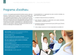 68 E D U C A Ç Ã O P A R A O E M P R E E N D E D O R I S M O ― G U I A P A R A E D U C A D O R E S
Programa «Escolhas»
«Escolhas» é um programa governamental de âmbito nacional, criado para
promover a inclusão social de crianças e jovens das comunidades mais
vulneráveis, especialmente de imigrantes e minorias étnicas. O programa
visa a igualdade de oportunidades e o reforço da coesão social. Os princi-
pais domínios prioritários de intervenção são: inclusão escolar e educação
não formal; formação profissional e empregabilidade; participação cívica e
comunitária; inclusão digital; empreendedorismo e capacitação dos jovens.
O último domínio prioritário, empreendedorismo e capacitação dos jovens,
constitui um novo domínio, criado em consequência do aumento do inves-
timento na mobilização de comunidades locais.
O empreendedorismo e a capacitação dos jovens envolvem atividades nos
quatro setores que se seguem:
`` atividades de desenvolvimento de competências;
`` apoio financeiro e baseado no conhecimento para projetos planeados,
implementados e avaliados por jovens;
`` promoção da criação de um grupo de jovens para contribuir para o fomento
de iniciativas populares;
`` visitas, estágios e parcerias com outras organizações da sociedade civil.
Tipo de atividade: programas de DPC de preparação de professores
no ativo para a educação para o empreendedorismo
País de execução: Portugal
Instituição responsável pela execução da atividade:
Ministério da Presidência do Conselho de Ministros (Governo português)
Sítio web ou ligação para aceder ao projeto ou à instituição:
http://www.programaescolhas.pt/
Contacto principal: Dana Redford
Endereço de correio eletrónico principal: dana.redford@redfordresearch.com
Aplicação/público-alvo da atividade: jovens (e respetivos professores)
de comunidades desfavorecidas
Nível de ensino alvo: secundário, superior, EFP
 