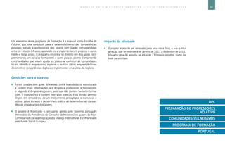 69E D U C A Ç Ã O P A R A O E M P R E E N D E D O R I S M O ― G U I A P A R A E D U C A D O R E S
Um elemento deste programa de formação é o manual «Uma Escolha de
Futuro», que visa contribuir para o desenvolvimento das competências
pessoais, sociais e profissionais dos jovens com idades compreendidas
entre os 14 e os 24 anos, ajudando-os a implementarem projetos a curto,
médio e longo prazo. O programa encontra-se dividido em dois guias com-
plementares, um para os formadores e outro para os jovens. Compreende
cinco unidades que visam ajudar os jovens a: conhecer as comunidades
locais, identificar empresários, explorar e realizar ideias empreendedoras,
desenvolver competências digitais e implementar uma ideia de negócio.
Condições para o sucesso
`` Foram criados dois guias diferentes. Um é mais didático, estruturado
e contém mais informações, e é dirigido a professores e formadores;
o segundo é dirigido aos jovens, pelo que não contém tantas informa-
ções, é mais teórico e contém exercícios práticos. Esta divisão permite
dispor, em simultâneo, de um instrumento pedagógico a manusear e
utilizar pelos técnicos e de um meio prático de desenvolver as compe-
tências empresariais dos jovens.
`` O projeto é financiado e, em parte, gerido pelo Governo português
(Ministério da Presidência do Conselho de Ministros) no quadro do Alto-
Comissariado para a Imigração e o Diálogo Intercultural. É cofinanciado
pelo Fundo Social Europeu.
Impacto da atividade
`` O projeto acaba de ser renovado para uma nova fase, a sua quinta
geração, que se estenderá de janeiro de 2013 a dezembro de 2015.
A quarta geração assistiu ao início de 130 novos projetos, todos da
base para o topo.
DPC
PREPARAÇÃO DE PROFESSORES
NO ATIVO
COMUNIDADES VULNERÁVEIS
PROGRAMA DE FORMAÇÃO
PORTUGAL
 