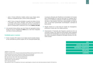 73E D U C A Ç Ã O P A R A O E M P R E E N D E D O R I S M O ― G U I A P A R A E D U C A D O R E S
Ligações ou recursos úteis:
Programa Leonardo da Vinci: http://ec.europa.eu/education/lifelong-learning-programme/ldv_en.htm. 	
Associação Nacional de Escolas Profissionais (Anespo): http://www.anespo.pt/.
Cebanc, Espanha: http://www.cebanc.hezkuntza.net/web/guest/proyectos###.
Bath Spa University, Reino Unido: http://www.bathspa.ac.uk.
Niels Brock Business School, Dinamarca: http://www.cbs.dk .
TEHNE, Roménia: http://www.tehne.ro/.
EfVET, http://www.efvet.org/.
Vídeo explicativo sobre as competências-chave para a aprendizagem ao longo da vida: http://www.youtube.com/watch?v=RD-elxXm1lw.
ÌÌ parte 2: fornece diferentes modelos práticos para integrar plena-
mente as competências para a vida no ensino profissional;
ÌÌ parte 3: inclui um leque de atividades no quadro do módulo «Formar
o Formador» para serem utilizadas como parte de um programa
estruturado de formação de professores do ensino profissional ou
para ser utilizado pelos professores com os seus alunos, em aula.
`` Uma secção de boas práticas, que inclui fontes de inspiração de toda a
Europa, em que as competências-chave para a vida foram integradas
com êxito no ensino profissional.
Condições para o sucesso
`` Factos. O projeto LIFE 2 apoia-se num sólido conjunto de dados. Baseia-
se nas conclusões do primeiro projeto LIFE (ver www.life-keyskills.info),
na pesquisa efetuada pela Plataforma da Sociedade Civil Europeia
para a Aprendizagem ao Longo da Vida sobre as Condições para o
sucesso e na conferência realizada em 2004 intitulada «Competên-
cias para a vida enquanto chave para a aprendizagem ao longo da
vida», na qual foram apresentadas recomendações e exemplos de
boas práticas.
`` Reações. Baseia-se no vasto leque de reações de empregadores,
professores e alunos das cinco nações parceiras.
`` Financiamento. É financiado pelo Programa Leonardo da Vinci da
Comissão Europeia. Este regime de financiamento, parte integrante
do Programa de Aprendizagem ao Longo da Vida da Comissão Euro-
peia, apoia uma grande variedade de atividades distintas com dife-
rentes escalas^.
DPC
ENSINO INOVADOR
MATERIAIS DIDÁTICOS
PROJETOS
EUROPEU
 