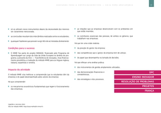77E D U C A Ç Ã O P A R A O E M P R E E N D E D O R I S M O ― G U I A P A R A E D U C A D O R E S
Ligações e recursos úteis:
Sítio do método MIME: http://www.methode-mime.fr/.
`` só se utilizam novos instrumentos depois da necessidade dos mesmos
ser claramente mencionada;
`` as conclusões resultam dos intercâmbios realizados entre os estudantes;
`` quaisquer hipóteses que possam surgir têm de ser testadas diretamente.
Condições para o sucesso
`` O MIME faz parte do projeto MANAGE, financiado pelo Programa de
Aprendizagem ao Longo da Vida da União Europeia no âmbito do pro-
grama «Leonardo da Vinci ― Transferência de inovação». Esse financia-
mento possibilitou a tradução do método MIME para as línguas inglesa,
italiana, espanhola e romena.
Impacto da atividade
O método MIME visa melhorar a compreensão que os estudantes têm da
empresa e do papel desempenhado pelos atores da empresa
Há que compreender:
`` os mecanismos económicos fundamentais que regem o funcionamento
das empresas;
`` as relações que as empresas desenvolvem com os ambientes em
que estão inseridas;
`` os contributos essenciais das pessoas, de ambos os géneros, que
trabalham nas empresas.
Há que ter uma visão realista:
`` da posição do gestor da empresa;
`` das competências que o gestor da empresa tem de utilizar;
`` do papel que desempenha na tomada de decisões.
Há que efetuar uma análise prática:
`` dos instrumentos de gestão amplamente utilizados;
`` das demonstrações financeiras e
contabilísticas;
`` das estratégias e dos processos.
DPC
ENSINO INOVADOR
RESOLUÇÃO DE PROBLEMAS
PROJETOS
FRANÇA
 