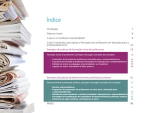 Índice
Introdução	7
Palavras-chave	8
O que é um professor empreendedor?	 9
O que é necessário para apoiar a formação dos professores em educação para o
empreendedorismo?	10
Exemplos de práticas de formação inicial de professores	 13
Exemplos de práticas de desenvolvimento profissional contínuo	 51
ÍNDICE	96
Formação inicial de professores: principais mensagens extraídas dos exemplos	 14
ÌÌ Instituições de formação de professores orientadas para o empreendedorismo 	 16
ÌÌ Programas de formação de professores-formandos em educação para o empreendedorismo  33
ÌÌ Métodos de ensino e pedagogias empreendedores ou inovadores 	 36
ÌÌ Ligação em rede e intercâmbio de boas práticas	 48
Desenvolvimento profissional contínuo: principais mensagens extraídas dos exemplos	 52
ÌÌ Escolas empreendedoras 	 54
ÌÌ Programas de preparação de professores no ativo para a educação para
o empreendedorismo  58
ÌÌ Métodos de ensino inovadores e conceitos associados à educação para o empreendedorismo	 72
ÌÌ Estratégias de sensibilização dos prestadores de desenvolvimento profissional contínuo 	 82
ÌÌ Iniciativas de apoio contínuo a professores no ativo	 88
 