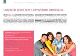 78 E D U C A Ç Ã O P A R A O E M P R E E N D E D O R I S M O ― G U I A P A R A E D U C A D O R E S
Criação de redes com a comunidade empresarial
A escola Zöld Kakas Líceum («galo verde» em húngaro) é uma escola secun-
dária para crianças que abandonaram o ensino secundário. É frequentada
por 200 estudantes com idades compreendidas entre os 15 e os 26 anos,
aos quais oferece uma segunda oportunidade para que possam concluir
um programa educativo que combina o ensino secundário e a preparação
para a faculdade, com a duração de quatro anos. Descobrir formas novas
e inovadoras de trabalhar com os estudantes e professores para garantir o
crescimento académico e pessoal é o objetivo central da sua missão, que
é alcançado através, por exemplo, do seu programa de ensino profissional.
A escola trabalha com jovens que abandonaram precocemente a escola e com
diplomados do ensino secundário, formando-os nas áreas de cinema e foto-
grafia. Dois professores lideram uma equipa de jovens que, após a formação,
se integram na comunidade com o objetivo de arranjar trabalho. Os formandos
aprendem pela prática, participando num programa de trabalho de dois anos
apoiado pelo meio escolar. Os professores fazem parte integrante dos proje-
tos: ajudam os jovens a organizá-los, a desenvolver os conteúdos encomen-
dados e a comunicar com os parceiros empresariais. Os salários dos profes-
sores e as bolsas dos estudantes dependem, em parte, do sucesso do projeto.
Tipo de atividade: conceitos e métodos de ensino inovadores associados
à educação para o empreendedorismo
País de execução: Hungria
Instituição responsável pela execução da atividade: Zöld Kakas Líceum
Sítio web ou ligação para aceder ao projeto ou à instituição:
http://www.zoldkakas.hu/kuszli/
Contacto principal: Mate Schnellbach
Endereço de correio eletrónico principal: schnellbach.mate@gmail.com
Aplicação/público-alvo da atividade: jovens dos 15 aos 26 anos
que não concluíram o ensino secundário
Nível de ensino alvo: ensino secundário superior
 