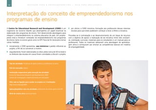 92 E D U C A Ç Ã O P A R A O E M P R E E N D E D O R I S M O ― G U I A P A R A E D U C A D O R E S
Interpretação do conceito de empreendedorismo nos
programas de ensino
O Centre for Educational Research and Development (CERD) é um
organismo do Governo libanês que desempenha um papel essencial na
elaboração dos programas de ensino. Tem desenvolvido abordagens para
integrar o empreendedorismo no sistema educativo do país. Um projeto-
piloto está a introduzir conteúdos de empreendedorismo nos programas
de ensino, tanto no ensino geral como no EFP. Para tal foi necessário tomar
várias medidas:
`` inicialmente, o CERD apresentou aos ministros o pedido referente ao
projeto, a fim de os convencer a investir;
`` seguidamente, foram selecionados os sítios-piloto (cerca de 50 no total) e
os diretores das escolas em causa foram convidados a discutir o projeto;
`` por último, o CERD ministrou formação aos professores dessas mesmas
escolas para que estes pudessem começar a levar a efeito a iniciativa.
Procedeu-se à contratação e ao desenvolvimento de um leque de recursos
com o objetivo de apoiar a realização de tal iniciativa. Entre eles incluíam-
se: orientação curricular, materiais para os estudantes e um manual para os
professores. Todos os materiais adotavam uma abordagem de aprendiza-
gem ativa e começavam por ensinar as competências básicas em matéria
de empregabilidade.
Tipo de atividade: iniciativas de apoio contínuo a professores no ativo
País de execução: Líbano
Instituição responsável pela execução da atividade:
Centre for Educational Research and Development, CERD
(centro de investigação e desenvolvimento em educação)
Sítio web ou ligação para aceder ao projeto ou à instituição:
http://www.crdp.org/CRDP/
Aplicação/público-alvo da atividade: professores do ensino geral e do EFP
Nível de ensino alvo: ensino primário
 