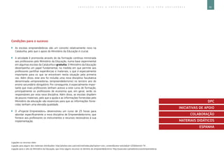 95E D U C A Ç Ã O P A R A O E M P R E E N D E D O R I S M O ― G U I A P A R A E D U C A D O R E S
Ligações ou recursos úteis:
Ligação para alguns dos materiais distribuídos: http://phobos.xtec.cat/cirel/cirel/index.php?option=com_contentview=articleid=105Itemid=74 .
Ligação para o sítio do Ministério da Educação, que inclui alguns recursos no domínio do empreendedorismo: http://www.xtec.cat/web/recursos/emprenedoria.
Condições para o sucesso
`` As escolas empreendedoras são um conceito relativamente novo na
Catalunha, pelo que o apoio do Ministério da Educação é crucial.
`` A atividade é promovida através do da formação contínua ministrada
aos professores pelo Ministério da Educação, numa base experimental
em algumas escolas da Catalunha e gratuita. O Ministério da Educação
desempenha um papel fundamental, na medida em que permite aos
professores partilhar experiências e materiais, o que é especialmente
importante para os que se encontram nesta situação pela primeira
vez. Além disso, este ano foi incluída uma nova disciplina facultativa
denominada «emprenedoria» (empreendedorismo) no terceiro ano do
ensino secundário obrigatório. Por conseguinte, é especialmente impor-
tante que mais professores tenham acesso a este curso de formação,
principalmente os professores de economia que, em geral, serão os
responsáveis por esta nova disciplina. Além disso, as escolas dispõem
de poucos materiais, pelo que a ajuda e as informações fornecidas pelo
Ministério da educação são essenciais para que as informações forne-
cidas tenham uma elevada qualidade.
`` O «Projecte Emprenedors» desenvolveu um curso de 25 horas para
abordar especificamente a nova disciplina de Empreendedorismo, que
fornece aos professores os instrumentos e recursos necessários à sua
implementação.
DPC
INICIATIVAS DE APOIO
COLABORAÇÃO
MATERIAIS DIDÁTICOS
ESPANHA
 