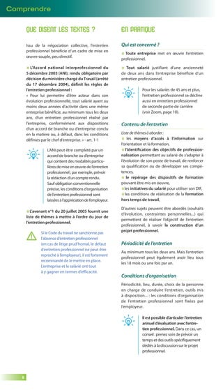 Comprendre 
8 
QUE DISENT LES TEXTES ? 
Issu de la négociation collective, l’entretien 
professionnel bénéficie d’un cadre de mise en 
oeuvre souple, peu directif. 
L’Accord national interprofessionnel du 
5 décembre 2003 (ANI), rendu obligatoire par 
décision du ministère chargé du Travail (arrêté 
du 17 décembre 2004), définit les règles de 
l’entretien professionnel : 
« Pour lui permettre d’être acteur dans son 
évolution professionnelle, tout salarié ayant au 
moins deux années d’activité dans une même 
entreprise bénéficie, au minimum tous les deux 
ans, d’un entretien professionnel réalisé par 
l’entreprise, conformément aux dispositions 
d’un accord de branche ou d’entreprise conclu 
en la matière ou, à défaut, dans les conditions 
définies par le chef d’entreprise. » - art. 1-1 
L’ANI peut être complété par un 
accord de branche ou d’entreprise 
qui contient des modalités particu-lières 
de mise en oeuvre de l’entretien 
professionnel ; par exemple, prévoir 
la rédaction d’un compte rendu. 
Sauf obligation conventionnelle 
précise, les conditions d’organisation 
de l’entretien professionnel sont 
laissées à l’appréciation de l’employeur. 
L’avenant n°1 du 20 juillet 2005 fournit une 
liste de thèmes à mettre à l’ordre du jour de 
l’entretien professionnel. 
Si le Code du travail ne sanctionne pas 
l’absence d’entretien professionnel 
(en cas de litige prud’homal, le défaut 
d’entretien professionnel ne peut être 
reproché à l’employeur), il est fortement 
recommandé de le mettre en place. 
L’entreprise et le salarié ont tout 
à y gagner en termes d’efficacité. 
EN PRATIQUE 
Qui est concerné ? 
Toute entreprise met en oeuvre l’entretien 
professionnel. 
Tout salarié justifiant d’une ancienneté 
de deux ans dans l’entreprise bénéficie d’un 
entretien professionnel. 
Pour les salariés de 45 ans et plus, 
l’entretien professionnel se décline 
aussi en entretien professionnel 
de seconde partie de carrière 
(voir Zoom, page 10). 
Contenu de l’entretien 
Liste de thèmes à aborder : 
les moyens d’accès à l’information sur 
l’orientation et la formation, 
l’identification des objectifs de profession-nalisation 
permettant au salarié de s’adapter à 
l’évolution de son poste de travail, de renforcer 
sa qualification ou de développer ses compé-tences, 
le repérage des dispositifs de formation 
pouvant être mis en oeuvre, 
les initiatives du salarié pour utiliser son DIF, 
les conditions de réalisation de la formation 
hors temps de travail, 
D’autres sujets peuvent être abordés (souhaits 
d’évolution, contraintes personnelles...) qui 
permettent de réaliser l’objectif de l’entretien 
professionnel, à savoir la construction d’un 
projet professionnel. 
Périodicité de l’entretien 
Au minimum tous les deux ans. Mais l’entretien 
professionnel peut également avoir lieu tous 
les 18 mois ou une fois par an. 
Conditions d’organisation 
Périodicité, lieu, durée, choix de la personne 
en charge de conduire l’entretien, outils mis 
à disposition... : les conditions d’organisation 
de l’entretien professionnel sont fixées par 
l’employeur. 
Il est possible d’articuler l’entretien 
annuel d’évaluation avec l’entre-tien 
professionnel. Dans ce cas, un 
conseil : prenez soin de prévoir un 
temps et des outils spécifi quement 
dédiés à la discussion sur le projet 
professionnel. 
 