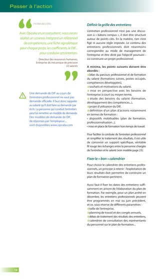 Passer à l’action 
14 
C’EST VOUS QUI LE DITES 
Avec Opcalia et un consultant, nous avons 
réalisé un canevas intégrant un référentiel 
de compétences, une fiche signalétique 
pour chaque poste, les coefficients, le DIF... 
pour conduire cet entretien. 
Directeur des ressources humaines, 
Entreprise de mécanique de précision 
22 salariés 
Définir la grille des entretiens 
L’entretien professionnel n’est pas une discus-sion 
à « bâtons rompus », il doit être structuré 
autour de points clés. En la matière, rien n’est 
figé ni aucune règle imposée. Le contenu des 
entretiens professionnels doit néanmoins 
correspondre au mode de management de 
l’entreprise et être dicté par l’objectif poursuivi : 
co-construire un projet professionnel. 
A minima, les points suivants doivent être 
abordés : 
bilan du parcours professionnel et de formation 
du salarié (formations suivies, postes occupés, 
compétences développées), 
souhaits et motivations du salarié, 
mise en perspective avec les besoins de 
l’entreprise à court ou moyen terme, 
étude des besoins du salarié (formation, 
développement des compétences...), 
projet d’utilisation du DIF, 
définition d’un plan d’actions notamment 
en termes de formation : 
• dispositifs mobilisables (plan de formation, 
professionnalisation...), 
• mise en place de formation hors temps de travail. 
Pour faciliter la conduite de l’entretien professionnel 
et simplifier le traitement des résultats, il est utile 
de concevoir un support spécifique, véritable 
fil rouge des échanges entre la personne chargée 
de l’entretien et le salarié (voir modèle page 23). 
Fixer le « bon » calendrier 
Pour choisir le calendrier des entretiens profes-sionnels, 
un principe à retenir : l’exploitation de 
leurs résultats doit permettre de construire un 
plan de formation pertinent. 
Aussi faut-il fixer les dates des entretiens suffi-samment 
en amont de l’élaboration du plan de 
formation. Par exemple, pour un plan arrêté en 
décembre, les entretiens professionnels peuvent 
être programmés en mai ou juin précédent, 
et ce, sous réserve de différents paramètres : 
taille de l’entreprise, 
planning de travail et des congés annuels, 
délais de traitement des résultats des entretiens, 
calendrier de consultation des représentants 
du personnel sur le plan de formation... 
Une demande de DIF au cours de 
l’entretien professionnel ne vaut pas 
demande officielle. Il faut donc rappeler 
au salarié qu’il doit faire sa demande par 
écrit. La personne qui conduit l’entretien 
peut lui remettre un modèle de demande. 
Des modèles de demande de DIF, 
de réponses par l’employeur... 
sont disponibles www.opcalia.com 
 