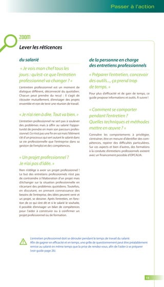 Passer à l’action 
15 
Lever les réticences 
du salarié 
« Je vois mon chef tous les 
jours : qu’est-ce que l’entretien 
professionnel va changer ? » 
L’entretien professionnel est un moment de 
dialogue différent, déconnecté du quotidien. 
Chacun peut prendre du recul : il s’agit de 
s’écouter mutuellement, d’envisager des projets 
ensemble et non de tenir une réunion de travail. 
« Je n’ai rien à dire. Tout va bien. » 
L’entretien professionnel ne sert pas à soulever 
des problèmes mais à offrir au salarié l’oppor-tunité 
de prendre en main son parcours profes-sionnel. 
Ce n’est pas une fin en soi mais l’élément 
clé d’un processus qui sert autant le salarié dans 
sa vie professionnelle que l’entreprise dans sa 
gestion de l’emploi et des compétences. 
« Un projet professionnel ? 
Je n’ai pas d’idée. » 
Rien n’oblige à avoir un projet professionnel ! 
Le but des entretiens professionnels n’est pas 
de contraindre à l’élaboration d’un projet mais 
d’échanger sur la situation professionnelle en 
s’écartant des problèmes quotidiens. Toutefois, 
en discutant, en prenant connaissance des 
besoins de l’entreprise, des idées peuvent venir et 
un projet, se dessiner. Après l’entretien, en fonc-tion 
de ce qui s’est dit et si le salarié le souhaite, 
il possible d’envisager un bilan de compétences 
pour l’aider à construire ou à confirmer un 
projet professionnel ou de formation. 
de la personne en charge 
des entretiens professionnels 
ZOOM 
« Préparer l’entretien, concevoir 
des outils..., ça prend trop 
de temps. » 
Pour plus d’efficacité et de gain de temps, ce 
guide propose informations et outils. À suivre ! 
« Comment se comporter 
pendant l’entretien ? 
Quelles techniques et méthodes 
mettre en oeuvre ? » 
Connaître les comportements à privilégier, 
s’entraîner, être en mesure d’identifier des com-pétences, 
repérer des difficultés particulières. 
Sur ces aspects et bien d’autres, des formations 
à la conduite d’entretiens professionnels existent 
avec un financement possible d’OPCALIA. 
L’entretien professionnel doit se dérouler pendant le temps de travail du salarié. 
Afin de gagner en efficacité et en temps, une grille de questionnement peut être préalablement 
remise au salarié en même temps que la prise de rendez-vous, afin de l’aider à se préparer 
(voir guide page 26). 
 