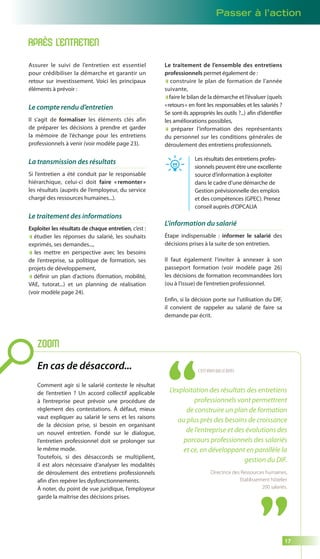 Passer à l’action 
17 
APRÈS L’ENTRETIEN 
Assurer le suivi de l’entretien est essentiel 
pour crédibiliser la démarche et garantir un 
retour sur investissement. Voici les principaux 
éléments à prévoir : 
Le compte rendu d’entretien 
Il s’agit de formaliser les éléments clés afin 
de préparer les décisions à prendre et garder 
la mémoire de l’échange pour les entretiens 
professionnels à venir (voir modèle page 23). 
La transmission des résultats 
Si l’entretien a été conduit par le responsable 
hiérarchique, celui-ci doit faire « remonter » 
les résultats (auprès de l’employeur, du service 
chargé des ressources humaines...). 
Le traitement des informations 
Exploiter les résultats de chaque entretien, c’est : 
étudier les réponses du salarié, les souhaits 
exprimés, ses demandes..., 
les mettre en perspective avec les besoins 
de l’entreprise, sa politique de formation, ses 
projets de développement, 
définir un plan d’actions (formation, mobilité, 
VAE, tutorat...) et un planning de réalisation 
(voir modèle page 24). 
Le traitement de l’ensemble des entretiens 
professionnels permet également de : 
construire le plan de formation de l’année 
suivante, 
faire le bilan de la démarche et l’évaluer (quels 
« retours » en font les responsables et les salariés ? 
Se sont-ils appropriés les outils ?...) afin d’identifier 
les améliorations possibles, 
préparer l’information des représentants 
du personnel sur les conditions générales de 
déroulement des entretiens professionnels. 
Les résultats des entretiens profes-sionnels 
peuvent être une excellente 
source d’information à exploiter 
dans le cadre d’une démarche de 
Gestion prévisionnelle des emplois 
et des compétences (GPEC). Prenez 
conseil auprès d’OPCALIA 
L’information du salarié 
Étape indispensable : informer le salarié des 
décisions prises à la suite de son entretien. 
Il faut également l’inviter à annexer à son 
passeport formation (voir modèle page 26) 
les décisions de formation recommandées lors 
(ou à l’issue) de l’entretien professionnel. 
Enfin, si la décision porte sur l’utilisation du DIF, 
il convient de rappeler au salarié de faire sa 
demande par écrit. 
ZOOM 
En cas de désaccord... 
Comment agir si le salarié conteste le résultat 
de l’entretien ? Un accord collectif applicable 
à l’entreprise peut prévoir une procédure de 
règlement des contestations. À défaut, mieux 
vaut expliquer au salarié le sens et les raisons 
de la décision prise, si besoin en organisant 
un nouvel entretien. Fondé sur le dialogue, 
l’entretien professionnel doit se prolonger sur 
le même mode. 
Toutefois, si des désaccords se multiplient, 
il est alors nécessaire d’analyser les modalités 
de déroulement des entretiens professionnels 
afin d’en repérer les dysfonctionnements. 
À noter, du point de vue juridique, l’employeur 
garde la maîtrise des décisions prises. 
C’EST VOUS QUI LE DITES 
L’exploitation des résultats des entretiens 
professionnels vont permettrent 
de construire un plan de formation 
au plus près des besoins de croissance 
de l’entreprise et des évolutions des 
parcours professionnels des salariés 
et ce, en développant en parallèle la 
gestion du DIF. 
Directrice des Ressources humaines, 
Etablissement hôtelier 
200 salariés. 
 