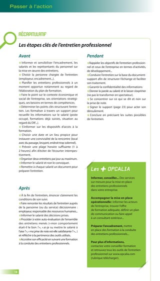 Passer à l’action 
18 
RÉCAPITULATIF 
Les étapes clés de l’entretien professionnel 
Avant 
Informer et sensibiliser l’encadrement, les 
salariés et les représentants du personnel sur 
la mise en oeuvre des entretiens. 
Choisir la personne chargée de l’entretien 
(employeur, encadrement...). 
Planifier les entretiens professionnels à un 
moment opportun notamment au regard de 
l’élaboration du plan de formation. 
Faire le point sur le contexte économique et 
social de l’entreprise, ses orientations stratégi-ques, 
ses besoins en termes de compétences. 
Déterminer les points clés structurant l’entre-tien. 
Les formaliser à travers un support pour 
recueillir les informations sur le salarié (poste 
occupé, formations déjà suivies, situation au 
regard du DIF...). 
S’informer sur les dispositifs d’accès à la 
formation. 
Choisir une date et un lieu propice pour 
instaurer une convivialité de la rencontre (local 
avec du passage, bruyant, endroit trop solennel). 
Prévoir une plage horaire suffisante (1 à 
2 heures) afin d’éviter de l’écourter intempes-tivement. 
Organiser deux entretiens par jour au maximum. 
Informer le salarié et non le convoquer. 
Remettre à chaque salarié un document pour 
préparer l’entretien. 
Pendant 
Rappeler les objectifs de l’entretien profession-nel 
et ceux de l’entreprise en termes d’activités, 
de développement... 
Conduire l’entretien sur la base du document-support 
afi n de structurer l’échange et faciliter 
son traitement. 
Garantir la confi dentialité des informations 
Donner la parole au salarié et le laisser s’exprimer 
(ne pas le transformer en spectateur). 
Se concentrer sur ce qui se dit et non sur 
la prise de note. 
Signer le support (page 23) pour acter son 
déroulement. 
Conclure en précisant les suites possibles 
de l’entretien. 
Après 
À la fi n de l’entretien, énoncer clairement les 
conditions de son suivi. 
Faire remonter les résultats de l’entretien auprès 
de la personne (ou du service) décisionnaire : 
employeur, responsable des ressources humaines... 
Informer le salarié des décisions prises. 
Procéder à votre auto-évaluation de l’ensemble 
des entretiens menés (« mon comportement 
était-il le bon ? », « ai-je su mettre le salarié à 
l’aise ? », « ma prise de note est-elle satisfaisante ? »... ) 
et réfl échir à la pertinence des outils utilisés. 
Accroître son effi cacité en suivant une formation 
à la conduite des entretiens professionnels. 
Les OPCALIA 
Informer, conseiller... Des services 
sur-mesure pour la mise en place 
des entretiens professionnels 
dans votre entreprise. 
Accompagner la mise en place 
opérationnelle : informer les acteurs 
de l’entreprise, trouver l’offre 
de formation adéquate, définir un plan 
de communication ou faire appel 
à un consultant extérieur... 
Préparer l’encadrement, mettre 
en place des formation à la conduite 
des entretiens professionnels... 
Pour plus d’informations, 
contactez votre conseiller formation 
et retrouvez tous les outils de l’entretien 
professionnel sur www.opcalia.com 
(rubrique télécharger). 
 