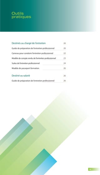 19 
Outils 
pratiques 
Destinés au chargé de l’entretien 
Guide de préparation de l’entretien professionnel 
Canevas pour conduire l’entretien professionnel 
Modèle de compte rendu de l’entretien professionnel 
Suites de l’entretien professionnel 
Modèle de passeport formation 
Destiné au salarié 
Guide de préparation de l’entretien professionnel 
20 
20 
22 
23 
24 
26 
26 
26 
 
