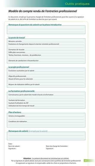 Outils pratiques 
23 
Modèle de compte rendu de l’entretien professionnel 
Ce document, rempli par la personne chargée de l’entretien professionnel, peut être soumis à la signature 
du salarié et ce, dès la fin de l’entretien ou dans les jours qui suivent. 
Remarques & questions du salarié sur la phase introductive 
Le poste de travail 
Missions, activités 
Évolutions et changements depuis le dernier entretien professionnel 
Domaines de réussite 
Difficultés rencontrées 
Tâches, fonctions, missions... de prédilection 
Eléments de satisfaction/ d’insatisfaction 
Le projet professionnel 
Évolutions souhaitées par le salarié 
Objectifs professionnels 
Atouts & freins pour les atteindre 
Moyens de réalisation définis par le salarié 
La formation professionnelle 
Connaissance, par le salarié des modes d’accès à la formation 
Souhaits de formation 
Souhait d’utilisation du DIF 
Utilisation du hors temps de travail 
Plan d’actions 
Actions envisageables 
Conditions de réalisation 
Remarques du salarié (à remplir par le salarié) 
Date : 
Nom du salarié : 
Signature : 
Nom du chargé de l’entretien : 
Signature : 
Attention - Le présent document ne constitue pas un contrat. 
Par sa signature, le salarié atteste avoir pris connaissance de la synthèse de l’entretien professionnel. 
En apposant sa signature, le responsable valide les choix et propositions d’actions. 
 