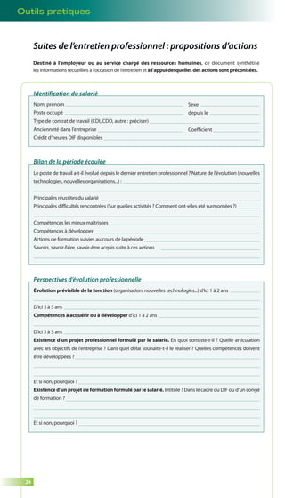 Outils pratiques 
24 
Suites de l’entretien professionnel : propositions d’actions 
Destiné à l’employeur ou au service chargé des ressources humaines, ce document synthétise 
les informations recueillies à l’occasion de l’entretien et à l’appui desquelles des actions sont préconisées. 
Identification du salarié 
Nom, prénom 
Poste occupé 
Type de contrat de travail (CDI, CDD, autre : préciser) 
Ancienneté dans l’entreprise 
Crédit d’heures DIF disponibles 
Sexe 
depuis le 
Coefficient 
Bilan de la période écoulée 
Le poste de travail a-t-il évolué depuis le dernier entretien professionnel ? Nature de l’évolution (nouvelles 
technologies, nouvelles organisations...) : 
Principales réussites du salarié 
Principales difficultés rencontrées (Sur quelles activités ? Comment ont-elles été surmontées ?) 
Compétences les mieux maîtrisées 
Compétences à développer 
Actions de formation suivies au cours de la période 
Savoirs, savoir-faire, savoir-être acquis suite à ces actions 
Perspectives d’évolution professionnelle 
Évolution prévisible de la fonction (organisation, nouvelles technologies...) d’ici 1 à 2 ans 
D’ici 3 à 5 ans 
Compétences à acquérir ou à développer d’ici 1 à 2 ans 
D’ici 3 à 5 ans 
Existence d’un projet professionnel formulé par le salarié. En quoi consiste-t-il ? Quelle articulation 
avec les objectifs de l’entreprise ? Dans quel délai souhaite-t-il le réaliser ? Quelles compétences doivent 
être développées ? 
Et si non, pourquoi ? 
Existence d’un projet de formation formulé par le salarié. Intitulé ? Dans le cadre du DIF ou d’un congé 
de formation ? 
Et si non, pourquoi ? 
 