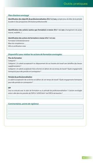 25 
Plan d’actions envisagé 
Identification des objectifs de professionnalisation d’ici 1 à 2 ans, compte tenu du bilan de la période 
écoulée et des perspectives d’évolution professionnelle 
Identification des actions (autres que formation) à mener d’ici 1 à 2 ans (changement de poste, 
tutorat, mobilité...) 
Identification des actions de formation à mener d’ici 1 à 2 ans 
Formation (intitulé/domaine) 
Bilan de compétences 
VAE et certification visée 
Dispositif(s) pour réaliser les actions de formation envisagées 
Plan de formation 
Catégorie 1 
Catégorie 2, le salarié accepterait-il un dépassement de ses horaires de travail sans bénéfice des heures 
supplémentaires ? 
Catégorie 3, le salarié accepterait-il de se former en dehors de son temps de travail ? Quels engagements 
l’entreprise peut-elle prendre en contrepartie ? 
Période de professionnalisation 
Le salarié accepterait-il de se former en dehors de son temps de travail ? Quels engagements l’entreprise 
peut-elle prendre en contrepartie ? 
DIF 
Seul ou articulé avec le plan de formation ou la période de professionnalisation ? L’action envisagée 
entre-t-elle dans les priorités de l’OPCA ? d’OPCALIA ? de l’OPCA de branche ? 
Commentaires, points de vigilance 
Outils pratiques 
 