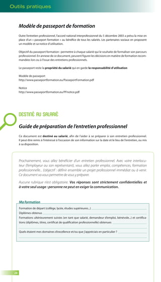 Outils pratiques 
26 
Modèle de passeport de formation 
Outre l’entretien professionnel, l’accord national interprofessionnel du 5 décembre 2003 a prévu la mise en 
place d’un « passeport formation » au bénéfice de tous les salariés. Les partenaires sociaux en proposent 
un modèle et sa notice d’utilisation. 
Objectif du passeport formation : permettre à chaque salarié qui le souhaite de formaliser son parcours 
professionnel. En annexe de ce document, peuvent figurer les décisions en matière de formation recom-mandées 
lors ou à l’issue des entretiens professionnels. 
Le passeport reste la propriété du salarié qui en garde la responsabilité d’utilisation 
Modèle de passeport 
http://www.passeportformation.eu/PasseportFormation.pdf 
Notice 
http://www.passeportformation.eu/PFnotice.pdf 
DESTINÉ AU SALARIÉ 
Guide de préparation de l’entretien professionnel 
Ce document est destiné au salarié, afin de l’aider à se préparer à son entretien professionnel. 
Il peut être remis à l’intéressé à l’occasion de son information sur la date et le lieu de l’entretien, ou mis 
à sa disposition. 
Prochainement, vous allez bénéficier d’un entretien professionnel. Avec votre interlocu-teur 
(l’employeur ou son représentant), vous allez parler emploi, compétences, formation 
professionnelle... L’objectif : définir ensemble un projet professionnel immédiat ou à venir. 
Ce document va vous permettre de vous y préparer. 
Aucune rubrique n’est obligatoire. Vos réponses sont strictement confidentielles et 
à votre seul usage : personne ne peut en exiger la communication. 
Ma formation 
Formation de départ (collège, lycée, études supérieures...) 
Diplômes obtenus 
Formations ultérieurement suivies (en tant que salarié, demandeur d’emploi, bénévole...) et certifica-tions 
(diplômes, titres, certificat de qualification professionnelle) obtenues 
Quels étaient mes domaines d’excellence et/ou que j’appréciais en particulier ? 
 