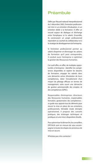 1 
Préambule 
Défini par l’Accord national interprofessionnel 
du 5 décembre 2003, l’entretien profession-nel 
n’est ni un entretien d’évaluation, ni un 
entretien dédié à la formation. Il offre un 
nouvel espace de dialogue et d’échange 
entre l’employeur et le salarié. Ensemble, 
ils construisent un projet professionnel 
répondant au souhait du collaborateur et à 
la stratégie de développement de l’entreprise. 
Si l’entretien professionnel permet au 
salarié d’exprimer et d’envisager les actions 
de formation qu’il peut entreprendre, 
il conduit aussi l’entreprise à optimiser 
la gestion des Ressources humaines. 
Cet outil offre, en effet, de multiples oppor-tunités 
à l’entreprise : identifier les compé-tences 
disponibles et repérer les besoins 
de formation, engager les salariés dans 
une démarche active d’évolution de leurs 
compétences, doter l’encadrement d’un 
moyen de pilotage efficace en termes de 
management, voire ouvrir une démarche 
de gestion prévisionnelle des emplois et 
des compétences (GPEC). 
Responsables d’entreprises, directeurs 
des Ressources humaines, responsables 
formation, gestionnaires des compétences : 
ce guide vous apporte tous les éléments pour 
réussir la mise en place de vos entretiens 
professionnels. Véritable mode d’emploi 
opérationnel, il propose des conseils 
pratiques, des éclairages techniques et 
juridiques et une mise à disposition d’outils. 
Pour pérenniser la démarche, les conseillers 
OPCALIA sont en mesure de vous accom-pagner 
à toutes les étapes du processus de 
mise en oeuvre. 
N’hésitez pas à les contacter ! 
 