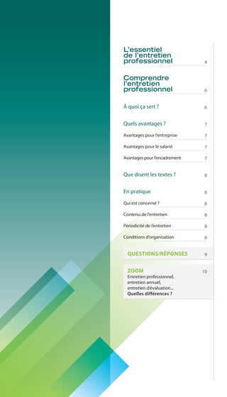 2 
L’essentiel 
de l’entretien 
professionnel 
Comprendre 
l’entretien 
professionnel 
À quoi ça sert ? 
Quels avantages ? 
Avantages pour l’entreprise 
Avantages pour le salarié 
Avantages pour l’encadrement 
Que disent les textes ? 
En pratique 
Qui est concerné ? 
Contenu de l’entretien 
Périodicité de l’entretien 
Conditions d’organisation 
QUESTIONS/RÉPONSES 
ZOOM 
Entretien professionnel, 
entretien annuel, 
entretien d’évaluation... 
Quelles différences ? 
4 
6 
6 
7 
7 
7 
7 
8 
8 
8 
8 
8 
8 
9 
10 
 