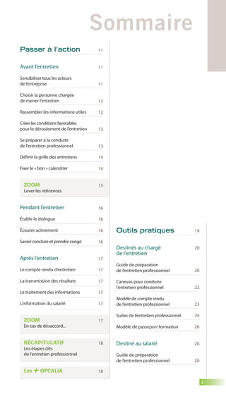 3 
Sommaire 
Outils pratiques 
Destinés au chargé 
de l’entretien 
Guide de préparation 
de l’entretien professionnel 
Canevas pour conduire 
l’entretien professionnel 
Modèle de compte rendu 
de l’entretien professionnel 
Suites de l’entretien professionnel 
Modèle de passeport formation 
Destiné au salarié 
Guide de préparation 
de l’entretien professionnel 
19 
20 
20 
22 
23 
24 
26 
26 
26 
Passer à l’action 
Avant l’entretien 
Sensibiliser tous les acteurs 
de l’entreprise 
Choisir la personne chargée 
de mener l’entretien 
Rassembler les informations utiles 
Créer les conditions favorables 
pour le déroulement de l’entretien 
Se préparer à la conduite 
de l’entretien professionnel 
Définir la grille des entretiens 
Fixer le « bon » calendrier 
ZOOM 
Lever les réticences 
Pendant l’entretien 
Établir le dialogue 
Écouter activement 
Savoir conclure et prendre congé 
Après l’entretien 
Le compte rendu d’entretien 
La transmission des résultats 
Le traitement des informations 
L’information du salarié 
ZOOM 
En cas de désaccord... 
RÉCAPITULATIF 
Les étapes clés 
de l’entretien professionnel 
Les OPCALIA 
11 
11 
11 
12 
12 
13 
13 
14 
14 
15 
16 
16 
16 
16 
17 
17 
17 
17 
17 
17 
18 
18 
 