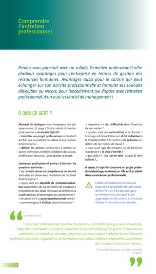 6 
Comprendre 
l’entretien 
professionnel 
Rendez-vous ponctuel avec un salarié, l’entretien professionnel offre 
plusieurs avantages pour l’entreprise en termes de gestion des 
ressources humaines. Avantages aussi pour le salarié qui peut 
échanger sur son activité professionnelle et formuler ses souhaits 
d’évolution ou encore, pour l’encadrement qui dispose avec l’entretien 
professionnel, d’un outil essentiel de management ! 
Moment de dialogue entre l’employeur (ou son 
représentant, cf. page 12) et le salarié, l’entretien 
professionnel a un double objectif : 
identifier un projet professionnel répondant 
à la fois aux aspirations du salarié et aux besoins 
de l’entreprise ; 
définir les actions pertinentes à mettre en 
oeuvre (formation, mobilité, validation des acquis, 
modification de poste...) pour réaliser ce projet. 
L’entretien professionnel permet d’aborder les 
questions suivantes : 
les connaissances et compétences du salarié 
sont-elles en phase avec l’évolution de l’activité 
de l’entreprise ? 
quels sont les objectifs de professionnalisa-tion 
susceptibles de lui permettre de s’adapter à 
l’évolution de son poste de travail, de renforcer sa 
qualification ou de développer ses compétences ? 
le salarié a-t-il un projet professionnel précis ? 
comment peut-il évoluer dans l’entreprise ? 
rencontre-t-il des difficultés dans l’exercice 
de son métier ? 
quelles sont ses motivations à se former ? 
Envisage-t-il de mobiliser son droit individuel à 
la formation (DIF) ? Accepte-t-il de se former en 
dehors de son temps de travail ? 
pour quel type de missions ou de fonctions 
manifeste-t-il le plus d’intérêt ? 
possède-t-il des savoir-faire jusque-là non 
utilisés ?... 
À terme, il s’agit de construire un projet profes-sionnel 
partagé, de donner un rôle actif au salarié 
dans son évolution professionnelle. 
À QUOI ÇA SERT ? 
L’entretien professionnel n’a pas 
pour objet de prendre des décisions 
définitives. Ce n’est pas non plus 
un rendez-vous consacré à une 
augmentation de salaire, à la fixation 
d’objectifs ou à des réprimandes... 
C’EST VOUS QUI LE DITES 
L’entretien professionnel a permis d’instaurer un véritable dialogue avec les salariés. 
Nous avons comparé nos visions respectives du travail et dégagé les points forts et ceux à 
améliorer. Les salariés se sont aussi exprimés sur leurs voeux d’évolution de carrière et de 
professionnalisation. Aujourd’hui, les formations sont mieux ciblées et répondent aux attentes 
de chacun, salariés et entreprise... 
Dirigeante, Laboratoire d’analyses médicales 
17 salariés. 
 