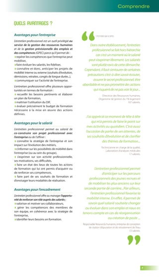 Comprendre 
7 
QUELS AVANTAGES ? 
Avantages pour l’entreprise 
L’entretien professionnel est un outil privilégié au 
service de la gestion des ressources humaines 
et de la gestion prévisionnelle des emplois et 
des compétences (GPEC) parce qu’il permet de : 
repérer les compétences que l’entreprise peut 
mobiliser, 
faire évoluer les salariés, les fidéliser, 
connaître et donc, anticiper les projets de 
mobilité interne ou externe (souhaits d’évolution, 
démissions, retraites, congés de longue durée...), 
communiquer sur l’activité de l’entreprise. 
L’entretien professionnel offre plusieurs oppor-tunités 
en termes de formation : 
recueillir les besoins pertinents et élaborer 
un plan de formation, 
maîtriser l’utilisation du DIF, 
évaluer précisément le budget de formation 
nécessaire à la mise en oeuvre des actions 
définies. 
Avantages pour le salarié 
L’entretien professionnel permet au salarié de 
co-construire son projet professionnel avec 
l’entreprise ou de l’affiner : 
connaître la stratégie de l’entreprise et son 
impact sur l’évolution des métiers, 
s’informer sur les possibilités de mobilité dans 
l’entreprise (ou au sein du groupe), 
s’exprimer sur son activité professionnelle, 
ses motivations, ses difficultés, 
faire un état des lieux de toutes les actions 
de formation qui lui ont permis d’acquérir ou 
de renforcer ses compétences, 
faire part de ses souhaits de formation et 
d’envisager leurs modalités de réalisation. 
Avantages pour l’encadrement 
L’entretien professionnel offre au manager l’opportu-nité 
de renforcer son rôle auprès des salariés : 
valoriser et motiver ses collaborateurs, 
gérer les compétences des membres de 
son équipe, en cohérence avec la stratégie de 
l’entreprise, 
identifier leurs besoins en formation. 
C’EST VOUS QUI LE DITES 
Dans notre établissement, l’entretien 
professionnel se fait hors hiérarchie 
car c’est un moment où le salarié 
peut s’exprimer librement. Les salariés 
sont plutôt ravis de cette démarche. 
Cependant, il faut s’entourer de certaines 
précautions c’est-à-dire savoir écouter, 
assurer le secret professionnel, être 
abordable et ne pas promettre des actions 
qui risquent de ne pas voir le jour... 
Directrice des Ressources humaines, 
Organisme de gestion du 1% logement 
107 salariés. 
J’ai apprécié ce moment de tête à tête 
qui m’a permis de faire le point sur 
mes activités au quotidien. C’est aussi 
l’occasion de parler de ses attentes, de 
ses souhaits d’évolution et de clarifier 
des thèmes de formation... 
Technicienne en charge de la qualité, 
Laboratoire d’analyses médicales 
17 salariés. 
L’entretien professionnel permet 
d’anticiper sur les parcours 
professionnels des jeunes recrues et 
de mobiliser les plus anciens sur leur 
seconde partie de carrière...Par ailleurs, 
l’entretien professionnel favorise la 
mobilité interne. En effet, il permet de 
savoir quel salarié souhaite changer 
ou évoluer dans son emploi et nous en 
tenons compte en cas de réorganisation 
ou création de poste ... 
Responsable Ressources humaines, entreprise de conception 
de station d’épuration et de retraitement de l’eau 
72 salariés. 
 