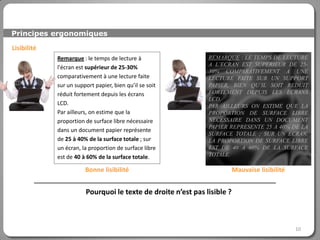 Principes ergonomiques

Lisibilité
             Remarque : le temps de lecture à                  REMARQUE : LE TEMPS DE LECTURE
                                                               A L’ECRAN EST SUPERIEUR DE 25-
             l'écran est supérieur de 25-30%
                                                               30% COMPARATIVEMENT A UNE
             comparativement à une lecture faite               LECTURE FAITE SUR UN SUPPORT
             sur un support papier, bien qu’il se soit         PAPIER, BIEN QU’IL SOIT REDUIT
             réduit fortement depuis les écrans                FORTEMENT DEPUIS LES ECRANS
                                                               LCD.
             LCD.                                              PAR AILLEURS ON ESTIME QUE LA
             Par ailleurs, on estime que la                    PROPORTION DE SURFACE LIBRE
             proportion de surface libre nécessaire            NECESSAIRE DANS UN DOCUMENT
                                                               PAPIER REPRESENTE 25 A 40% DE LA
             dans un document papier représente
                                                               SURFACE TOTALE ; SUR UN ECRAN,
             de 25 à 40% de la surface totale ; sur            LA PROPORTION DE SURFACE LIBRE
             un écran, la proportion de surface libre          EST DE 40 A 60% DE LA SURFACE
             est de 40 à 60% de la surface totale.             TOTALE.

                        Bonne lisibilité                                  Mauvaise lisibilité


                        Pourquoi le texte de droite n’est pas lisible ?



                                                                                                10
 