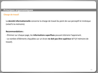 Principes ergonomiques

Charge de travail

  La densité informationnelle concerne la charge de travail du point de vue perceptif et mnésique
  (relatif à la mémoire).


  Recommandations :
  - Éliminer sur chaque page, les informations superflues pouvant distraire l‘apprenant.
  - Le nombre d’éléments cliquables sur un écran ne doit pas être supérieur à 7 (cf mémoire de
  travail).




                                                                                                 13
 