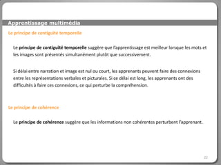 Apprentissage multimédia

Le principe de contiguïté temporelle

  Le principe de contiguïté temporelle suggère que l’apprentissage est meilleur lorsque les mots et
  les images sont présentés simultanément plutôt que successivement.


  Si délai entre narration et image est nul ou court, les apprenants peuvent faire des connexions
  entre les représentations verbales et picturales. Si ce délai est long, les apprenants ont des
  difficultés à faire ces connexions, ce qui perturbe la compréhension.



Le principe de cohérence

  Le principe de cohérence suggère que les informations non cohérentes perturbent l’apprenant.




                                                                                                    22
 