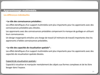 Apprentissage multimédia

Les différences individuelles

  • Le rôle des connaissances préalables :
  Les effets bénéfiques d’un support multimédia sont plus importants pour les apprenants avec des
  connaissances préalables peu élevées.
  Les apprenants avec des connaissances préalables compensent le manque de guidage en utilisant
  leurs connaissances.
  Un design inapproprié entraîne une charge de travail (cf mémoire de travail) importante chez les
  apprenants à faibles connaissances préalables.


  • Le rôle des capacités de visualisation spatiale* :
  Les effets bénéfiques d’un support multimédia sont plus importants pour les apprenants avec des
  capacités de visualisation spatiale élevées.


  Capacité de visualisation spatiale :
  Capacité à visualiser et manipuler mentalement des objets aux formes complexes et de les faire
  bouger dans l'espace.
                                                                                                   24
 