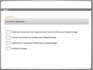 Quiz


 Question 1

 Une bonne ergonomie :




       Libère des ressources chez l’apprenant qu’il pourra utiliser pour l’apprentissage

       Diminue les ressources utilisées pour l’apprentissage

       Augmente les ressources utilisées pour l’apprentissage

       Améliore le design




                                                                                           27
 