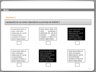 Quiz


 Question 3

 Le(s)quel(s) de ces textes répond(ent) au principe de lisibilité ?


        Lorem ipsum dolor sit              Lorem ipsum dolor sit      Lorem ipsum dolor sit
        amet, consectetur                  amet,       consectetur    amet, consectetur
        adipisicing elit, sed do           adipisicing elit, sed do   adipisicing elit, sed do
        eiusmod tempor                     eiusmod           tempor   eiusmod tempor
        incididunt ut labore et            incididunt ut labore et    incididunt ut labore et
        dolore magna aliqua.               dolore magna aliqua.       dolore magna aliqua.




        Lorem ipsum dolor sit             Lorem ipsum dolor sit       Lorem ipsum dolor sit
        amet, consectetur                 amet, consectetur           amet, consectetur
        adipisicing elit, sed do          adipisicing elit, sed do    adipisicing elit, sed do
        eiusmod tempor                    eiusmod tempor              eiusmod tempor
        incididunt ut labore et           incididunt ut labore et     incididunt ut labore et
        dolore magna aliqua.              dolore magna aliqua.        dolore magna aliqua.




                                                                                                 31
 