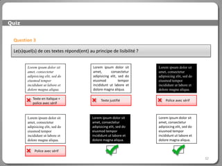 Quiz


 Question 3

 Le(s)quel(s) de ces textes répond(ent) au principe de lisibilité ?


        Lorem ipsum dolor sit              Lorem ipsum dolor sit      Lorem ipsum dolor sit
        amet, consectetur                  amet,       consectetur    amet, consectetur
        adipisicing elit, sed do           adipisicing elit, sed do   adipisicing elit, sed do
        eiusmod tempor                     eiusmod           tempor   eiusmod tempor
        incididunt ut labore et            incididunt ut labore et    incididunt ut labore et
        dolore magna aliqua.               dolore magna aliqua.       dolore magna aliqua.


        Texte en italique +
         police avec sérif
                                               Texte justifié            Police avec sérif



        Lorem ipsum dolor sit             Lorem ipsum dolor sit       Lorem ipsum dolor sit
        amet, consectetur                 amet, consectetur           amet, consectetur
        adipisicing elit, sed do          adipisicing elit, sed do    adipisicing elit, sed do
        eiusmod tempor                    eiusmod tempor              eiusmod tempor
        incididunt ut labore et           incididunt ut labore et     incididunt ut labore et
        dolore magna aliqua.              dolore magna aliqua.        dolore magna aliqua.


            Police avec sérif

                                                                                                 32
 
