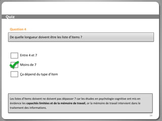 Quiz


 Question 4

 De quelle longueur doivent être les liste d’items ?




         Entre 4 et 7

         Moins de 7

         Ça dépend du type d’item




 Les listes d’items doivent ne doivent pas dépasser 7 car les études en psychologie cognitive ont mis en
 évidence les capacités limitées et de la mémoire de travail, or la mémoire de travail intervient dans le
 traitement des informations.

                                                                                                            34
 