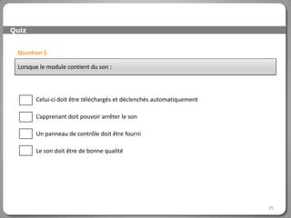 Quiz


 Question 5

 Lorsque le module contient du son :




       Celui-ci doit être téléchargés et déclenchés automatiquement

       L’apprenant doit pouvoir arrêter le son

       Un panneau de contrôle doit être fourni

       Le son doit être de bonne qualité




                                                                      35
 