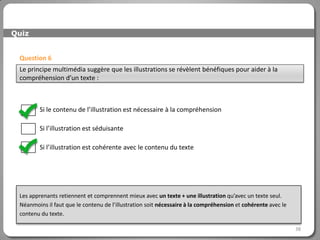 Quiz


 Question 6
 Le principe multimédia suggère que les illustrations se révèlent bénéfiques pour aider à la
 compréhension d’un texte :



         Si le contenu de l’illustration est nécessaire à la compréhension

         Si l’illustration est séduisante

         Si l’illustration est cohérente avec le contenu du texte




 Les apprenants retiennent et comprennent mieux avec un texte + une illustration qu’avec un texte seul.
 Néanmoins il faut que le contenu de l’illustration soit nécessaire à la compréhension et cohérente avec le
 contenu du texte.

                                                                                                              38
 