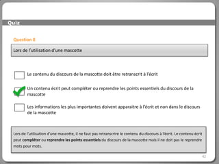 Quiz


 Question 8

 Lors de l’utilisation d’une mascotte



         Le contenu du discours de la mascotte doit être retranscrit à l’écrit

         Un contenu écrit peut compléter ou reprendre les points essentiels du discours de la
         mascotte

         Les informations les plus importantes doivent apparaitre à l’écrit et non dans le discours
         de la mascotte



 Lors de l’utilisation d’une mascotte, il ne faut pas retranscrire le contenu du discours à l’écrit. Le contenu écrit
 peut compléter ou reprendre les points essentiels du discours de la mascotte mais il ne doit pas le reprendre
 mots pour mots.

                                                                                                                    42
 