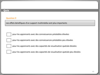 Quiz


 Question 9

 Les effets bénéfiques d’un support multimédia sont plus importants




       pour les apprenants avec des connaissances préalables élevées

       pour les apprenants avec des connaissances préalables peu élevées

       pour les apprenants avec des capacités de visualisation spatiale élevées

       pour les apprenants avec des capacités de visualisation spatiale peu élevées




                                                                                      43
 
